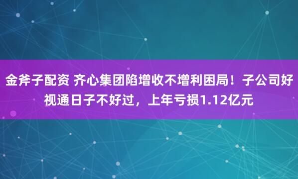 金斧子配资 齐心集团陷增收不增利困局！子公司好视通日子不好过，上年亏损1.12亿元