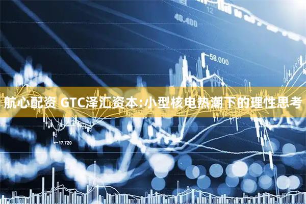 航心配资 GTC泽汇资本:小型核电热潮下的理性思考