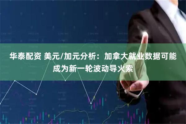 华泰配资 美元/加元分析：加拿大就业数据可能成为新一轮波动导火索
