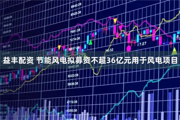 益丰配资 节能风电拟募资不超36亿元用于风电项目
