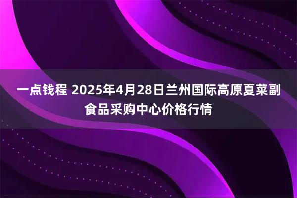 一点钱程 2025年4月28日兰州国际高原夏菜副食品采购中心价格行情