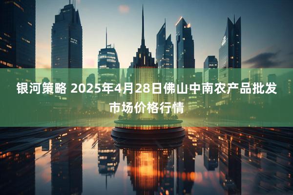 银河策略 2025年4月28日佛山中南农产品批发市场价格行情