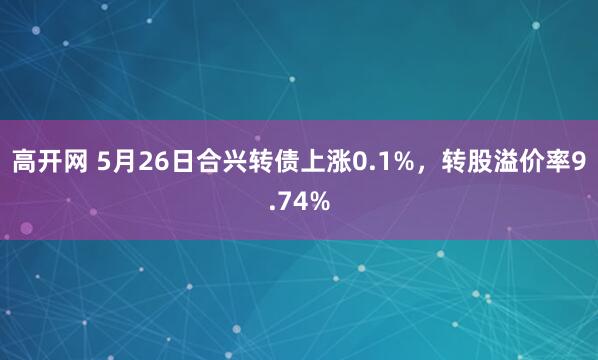 高开网 5月26日合兴转债上涨0.1%，转股溢价率9.74%