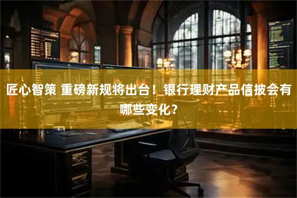 匠心智策 重磅新规将出台！银行理财产品信披会有哪些变化？
