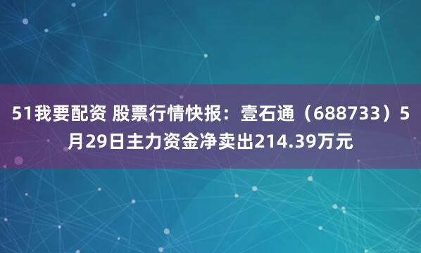 51我要配资 股票行情快报：壹石通（688733）5月29日主力资金净卖出214.39万元