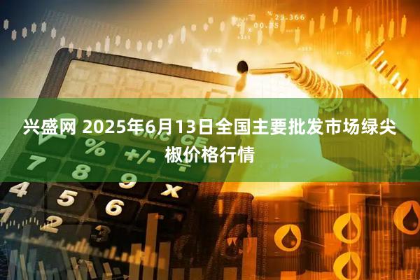 兴盛网 2025年6月13日全国主要批发市场绿尖椒价格行情