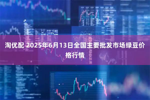 淘优配 2025年6月13日全国主要批发市场绿豆价格行情
