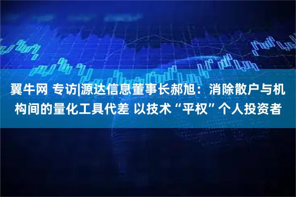 翼牛网 专访|源达信息董事长郝旭:消除散户与机构间的量化工具代差 以技术“平权”个人投资者