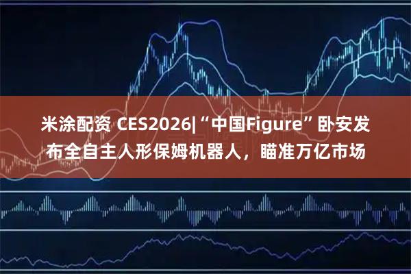 米涂配资 CES2026|“中国Figure”卧安发布全自主人形保姆机器人，瞄准万亿市场