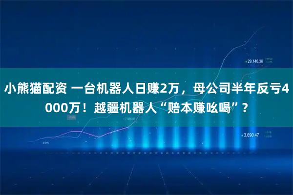 小熊猫配资 一台机器人日赚2万,母公司半年反亏4000万!越疆机器人“赔本赚吆喝”?