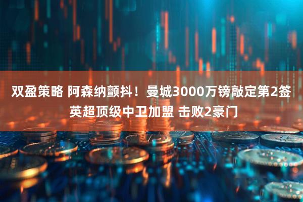 双盈策略 阿森纳颤抖！曼城3000万镑敲定第2签 英超顶级中卫加盟 击败2豪门