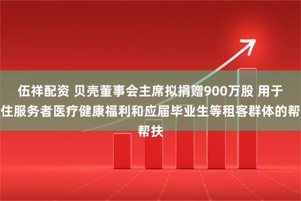 伍祥配资 贝壳董事会主席拟捐赠900万股 用于居住服务者医疗健康福利和应届毕业生等租客群体的帮扶