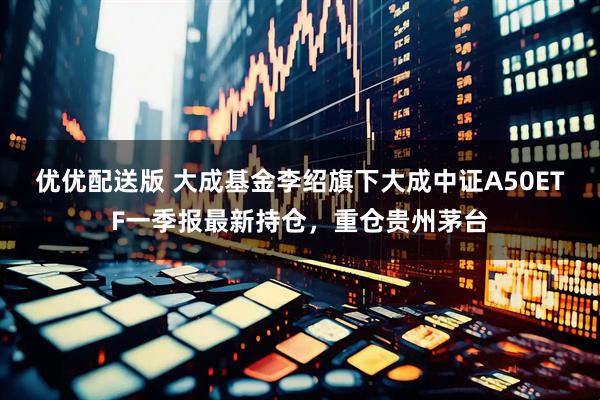 优优配送版 大成基金李绍旗下大成中证A50ETF一季报最新持仓，重仓贵州茅台