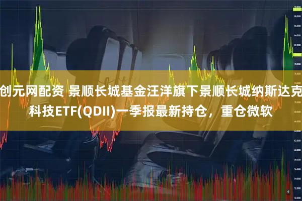 创元网配资 景顺长城基金汪洋旗下景顺长城纳斯达克科技ETF(QDII)一季报最新持仓，重仓微软
