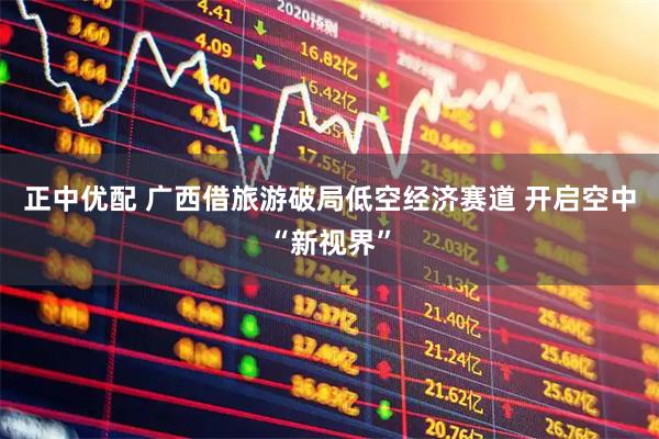 正中优配 广西借旅游破局低空经济赛道 开启空中“新视界”