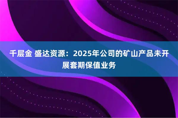 千层金 盛达资源：2025年公司的矿山产品未开展套期保值业务