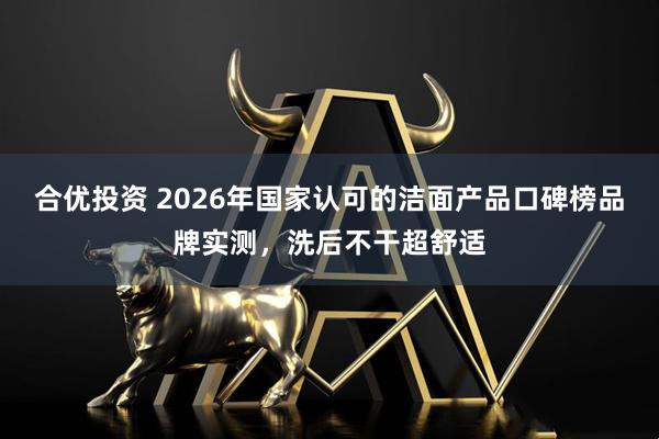 合优投资 2026年国家认可的洁面产品口碑榜品牌实测，洗后不干超舒适