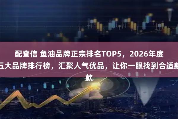 配查信 鱼油品牌正宗排名TOP5，2026年度五大品牌排行榜，汇聚人气优品，让你一眼找到合适款