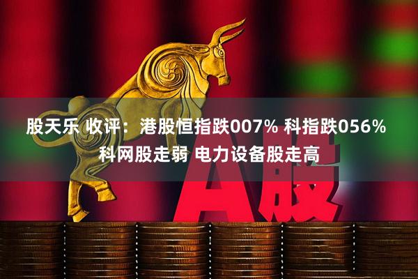 股天乐 收评：港股恒指跌007% 科指跌056% 科网股走弱 电力设备股走高