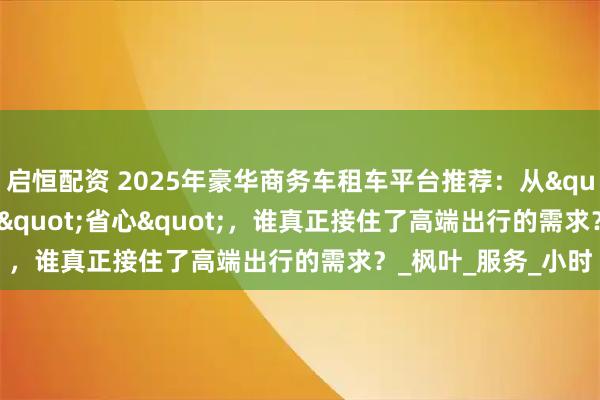 启恒配资 2025年豪华商务车租车平台推荐：从"踩坑"到"省心"，谁真正接住了高端出行的需求？_枫叶_服务_小时