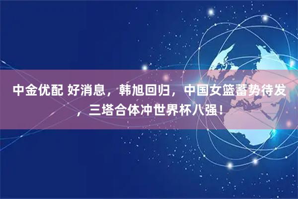 中金优配 好消息，韩旭回归，中国女篮蓄势待发，三塔合体冲世界杯八强！