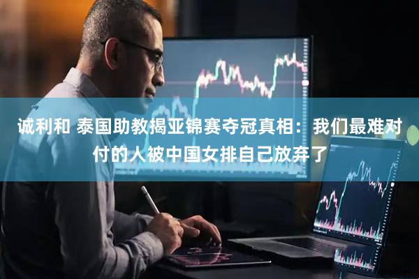 诚利和 泰国助教揭亚锦赛夺冠真相：我们最难对付的人被中国女排自己放弃了